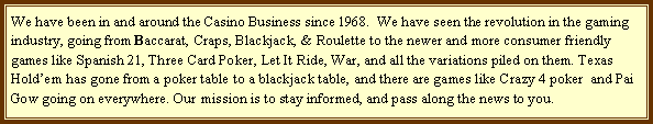 Text Box: We have been in and around the Casino Business since 1968.  We have seen the revolution in the gaming industry, going from Baccarat, Craps, Blackjack, & Roulette to the newer and more consumer friendly games like Spanish 21, Three Card Poker, Let It Ride, War, and all the variations piled on them. Texas Holdem has gone from a poker table to a blackjack table, and there are games like Crazy 4 poker  and Pai Gow going on everywhere. Our mission is to stay informed, and pass along the news to you.