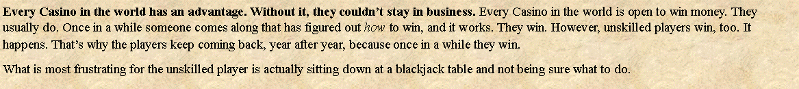 Text Box: Every Casino in the world has an advantage. Without it, they couldnt stay in business. Every Casino in the world is open to win money. They usually do. Once in a while someone comes along that has figured out how to win, and it works. They win. However, unskilled players win, too. It happens. Thats why the players keep coming back, year after year, because once in a while they win. What is most frustrating for the unskilled player is actually sitting down at a blackjack table and not being sure what to do. 